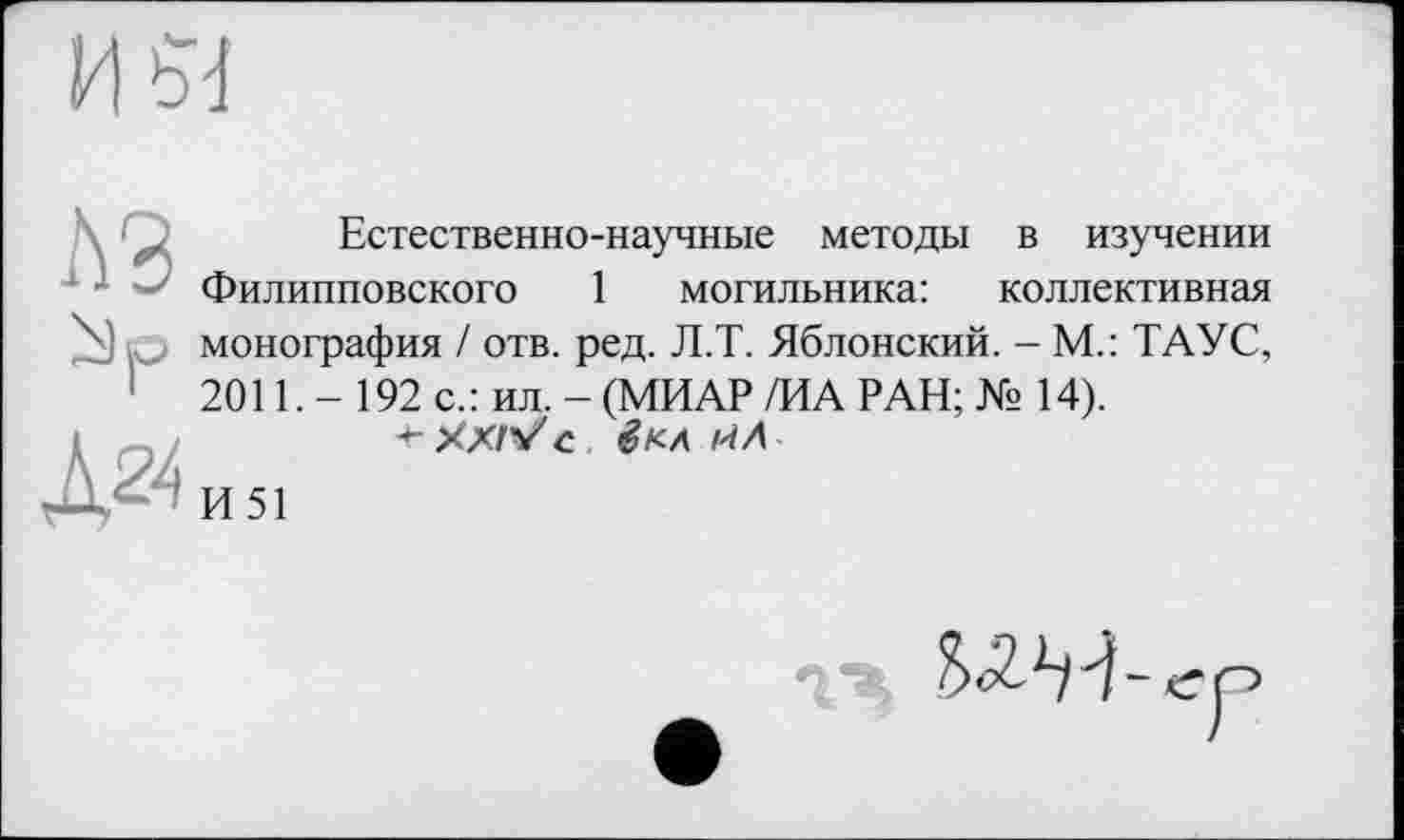 ﻿ИЙ
A3
Д24
Естественно-научные методы в изучении Филипповского 1 могильника: коллективная монография / отв. ред. Л.Т. Яблонский. - М.: ТАУС, 2011. - 192 с.: ил. - (МИАР /ИА РАН; № 14).
+-ХХЛ/с. êK-Л і'іЛ
И51
